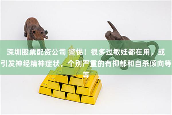 深圳股票配资公司 警惕！很多过敏娃都在用，或引发神经精神症状，个别严重的有抑郁和自杀倾向等