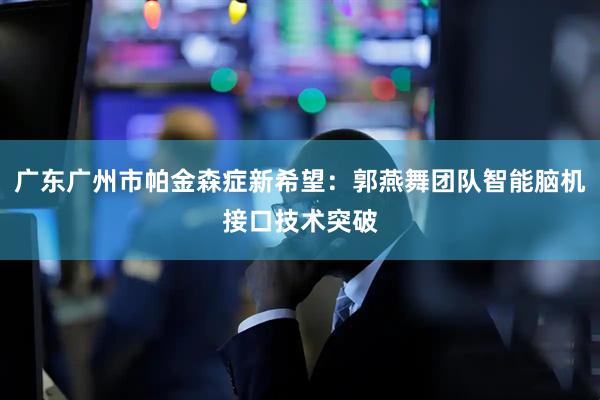 广东广州市帕金森症新希望：郭燕舞团队智能脑机接口技术突破