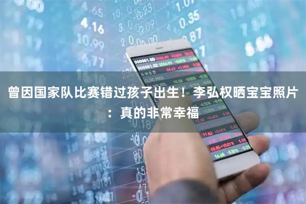 曾因国家队比赛错过孩子出生！李弘权晒宝宝照片：真的非常幸福