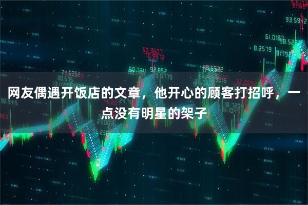 网友偶遇开饭店的文章，他开心的顾客打招呼，一点没有明星的架子