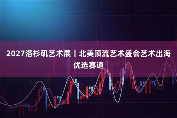 2027洛杉矶艺术展｜北美顶流艺术盛会艺术出海优选赛道