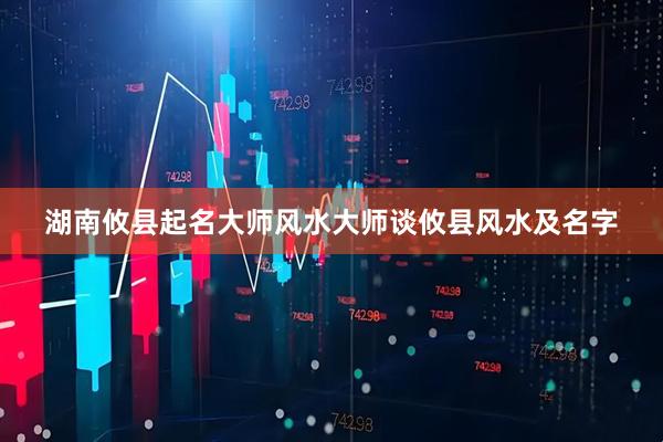 湖南攸县起名大师风水大师谈攸县风水及名字