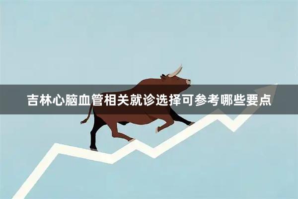 吉林心脑血管相关就诊选择可参考哪些要点